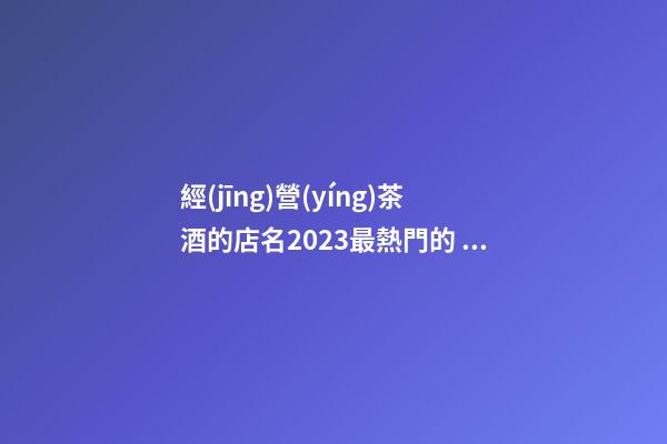 經(jīng)營(yíng)茶酒的店名2023最熱門的 商鋪名稱高端富貴,起名之家-第1張-店鋪起名-玄機(jī)派